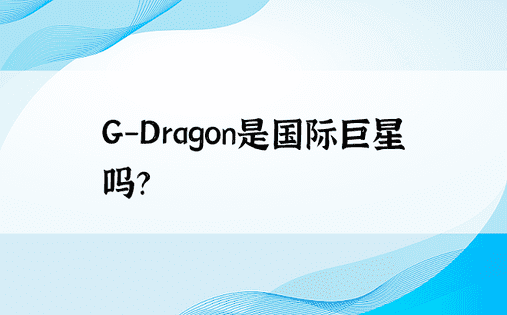 G-Dragon是国际巨星吗？ 