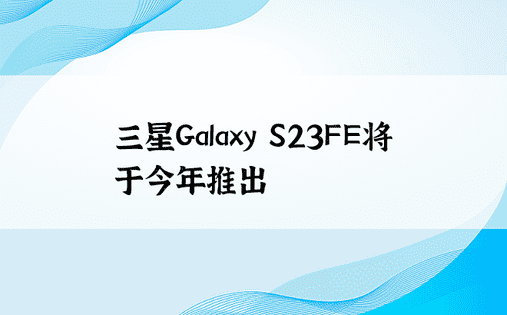 三星Galaxy S23FE将于今年推出