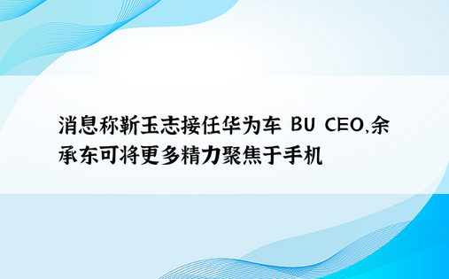 消息称靳玉志接任华为车 BU CEO，余承东可将更多精力聚焦于手机
