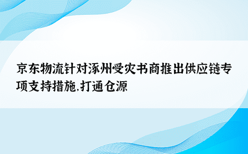 京东物流针对涿州受灾书商推出供应链专项支持措施，打通仓源