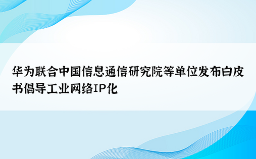 华为联合中国信息通信研究院等单位发布白皮书倡导工业网络IP化