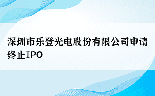 深圳市乐登光电股份有限公司申请终止IPO