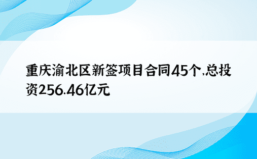 重庆渝北区新签项目合同45个，总投资256.46亿元