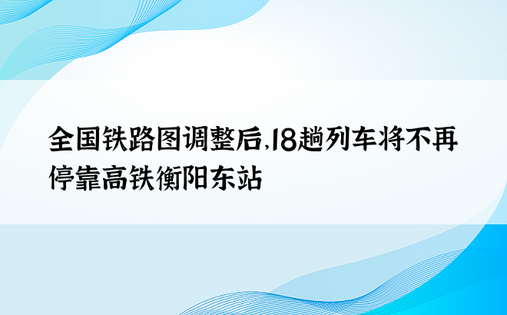 全国铁路图调整后，18趟列车将不再停靠高铁衡阳东站