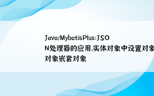 Java/MybatisPlus：JSON处理器的应用、实体对象中设置对象属性、对象嵌套对象