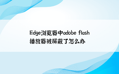 Edge浏览器中adobe flash播放器被屏蔽了怎么办
