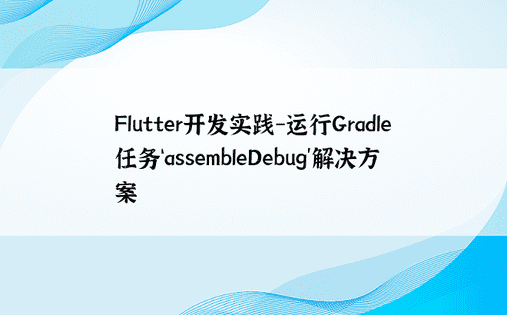 Flutter开发实践-运行Gradle任务‘assembleDebug’解决方案