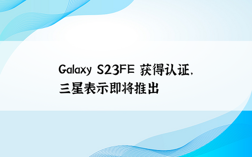 Galaxy S23FE 获得认证，三星表示即将推出 