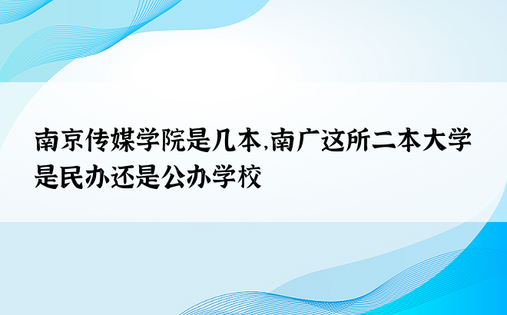 南京传媒学院是几本，南广这所二本大学是民办还是公办学校