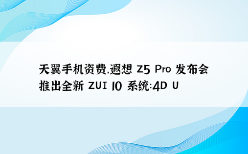 天翼手机资费，遐想 Z5 Pro 发布会推出全新 ZUI 10 系统：4D U