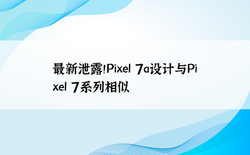 最新泄露！Pixel 7a设计与Pixel 7系列相似