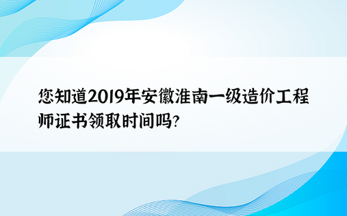 您知道2019年安徽淮南一级造价工程师证书领取时间吗？ 