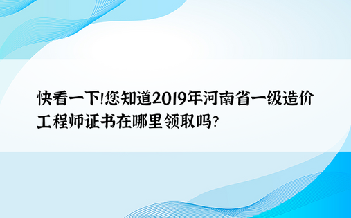 快看一下！您知道2019年河南省一级造价工程师证书在哪里领取吗？ 