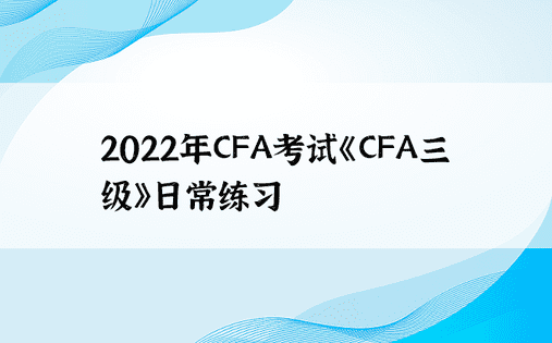 2022年CFA考试《CFA三级》日常练习