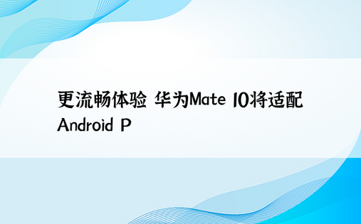 更流畅体验 华为Mate 10将适配Android P